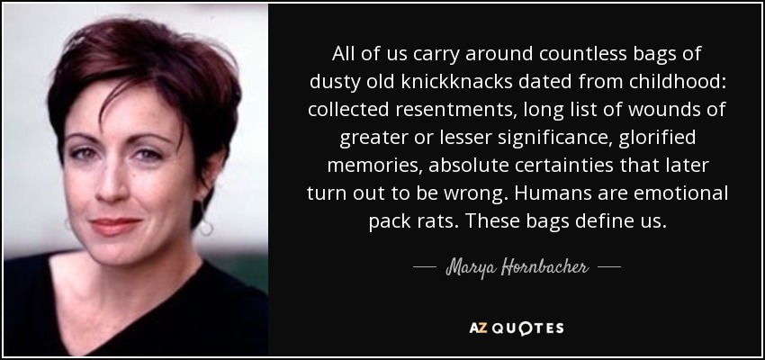 All of us carry around countless bags of dusty old knickknacks dated from childhood: collected resentments, long list of wounds of greater or lesser significance, glorified memories, absolute certainties that later turn out to be wrong. Humans are emotional pack rats. These bags define us. - Marya Hornbacher