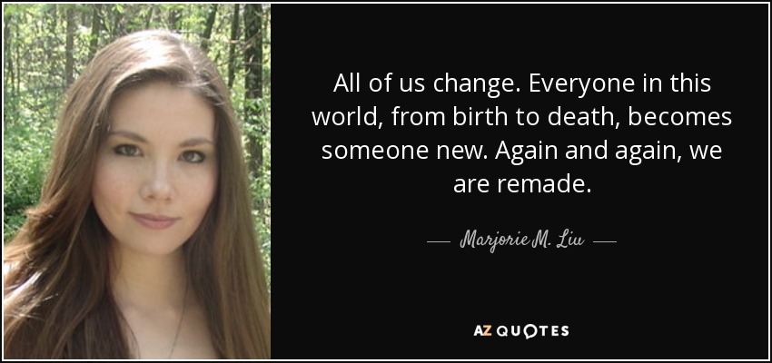 All of us change. Everyone in this world, from birth to death, becomes someone new. Again and again, we are remade. - Marjorie M. Liu