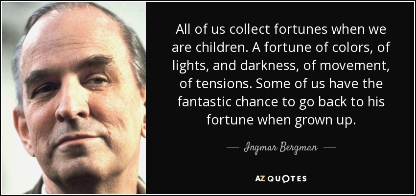 All of us collect fortunes when we are children. A fortune of colors, of lights, and darkness, of movement, of tensions. Some of us have the fantastic chance to go back to his fortune when grown up. - Ingmar Bergman