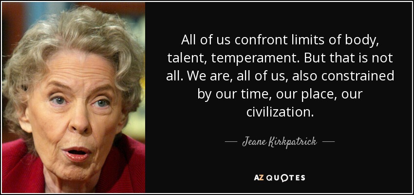 All of us confront limits of body, talent, temperament. But that is not all. We are, all of us, also constrained by our time, our place, our civilization. - Jeane Kirkpatrick