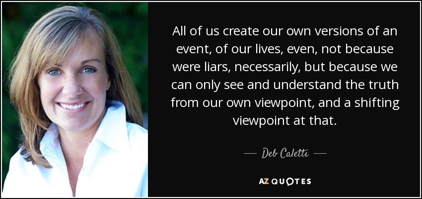 All of us create our own versions of an event, of our lives, even, not because were liars, necessarily, but because we can only see and understand the truth from our own viewpoint, and a shifting viewpoint at that. - Deb Caletti