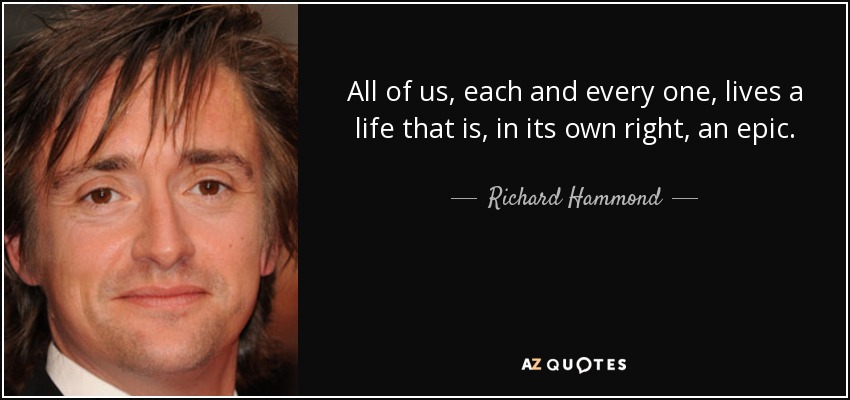 All of us, each and every one, lives a life that is, in its own right, an epic. - Richard Hammond