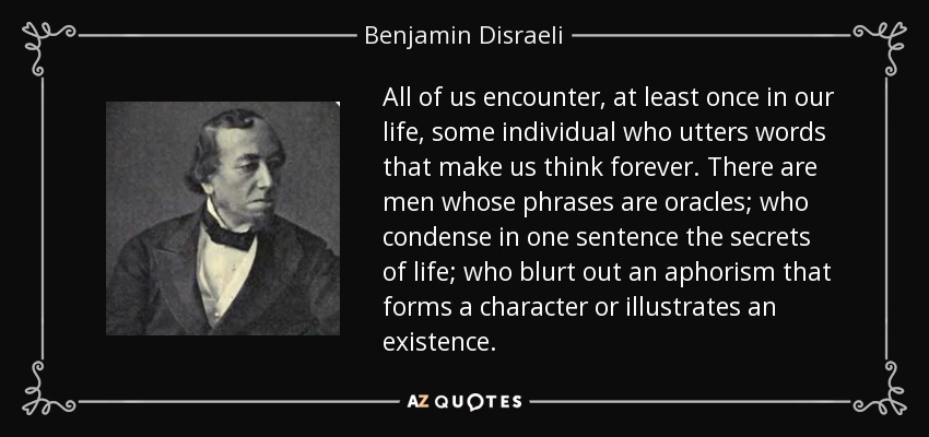 All of us encounter, at least once in our life, some individual who utters words that make us think forever. There are men whose phrases are oracles; who condense in one sentence the secrets of life; who blurt out an aphorism that forms a character or illustrates an existence. - Benjamin Disraeli