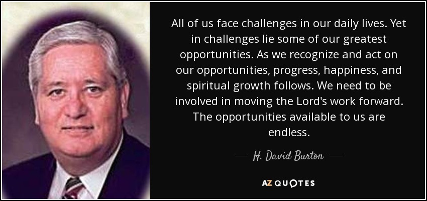 All of us face challenges in our daily lives. Yet in challenges lie some of our greatest opportunities. As we recognize and act on our opportunities, progress, happiness, and spiritual growth follows. We need to be involved in moving the Lord's work forward. The opportunities available to us are endless. - H. David Burton