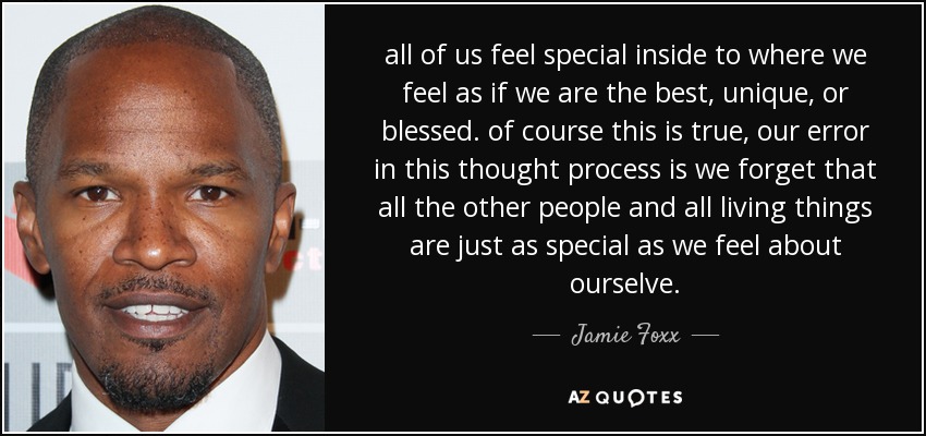 all of us feel special inside to where we feel as if we are the best, unique, or blessed. of course this is true, our error in this thought process is we forget that all the other people and all living things are just as special as we feel about ourselve. - Jamie Foxx