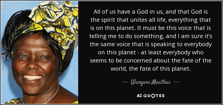 All of us have a God in us, and that God is the spirit that unites all life, everything that is on this planet. It must be this voice that is telling me to do something, and I am sure it's the same voice that is speaking to everybody on this planet - at least everybody who seems to be concerned about the fate of the world, the fate of this planet. - Wangari Maathai