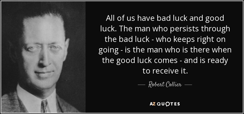 All of us have bad luck and good luck. The man who persists through the bad luck - who keeps right on going - is the man who is there when the good luck comes - and is ready to receive it. - Robert Collier