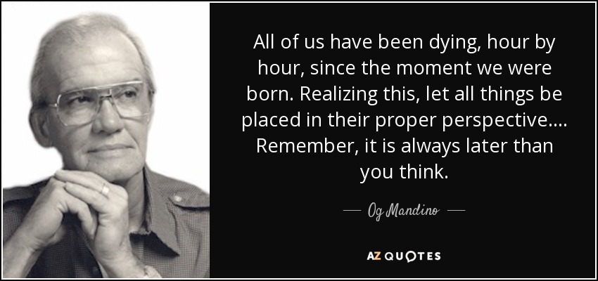 All of us have been dying, hour by hour, since the moment we were born. Realizing this, let all things be placed in their proper perspective. . . . Remember, it is always later than you think. - Og Mandino