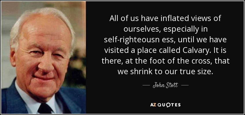 All of us have inflated views of ourselves, especially in self-righteousn ess, until we have visited a place called Calvary. It is there, at the foot of the cross, that we shrink to our true size. - John Stott