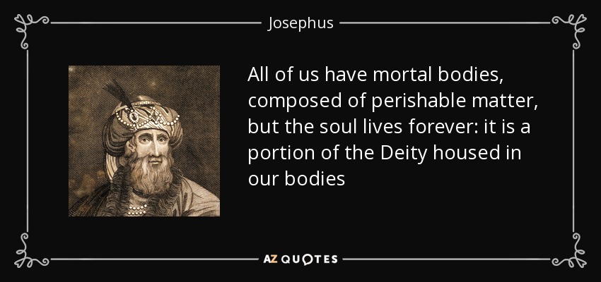 All of us have mortal bodies, composed of perishable matter, but the soul lives forever: it is a portion of the Deity housed in our bodies - Josephus