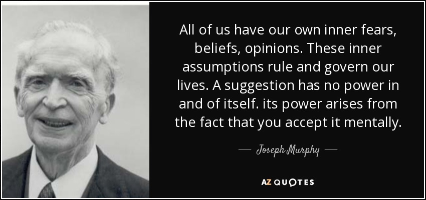 All of us have our own inner fears, beliefs, opinions. These inner assumptions rule and govern our lives. A suggestion has no power in and of itself. its power arises from the fact that you accept it mentally. - Joseph Murphy