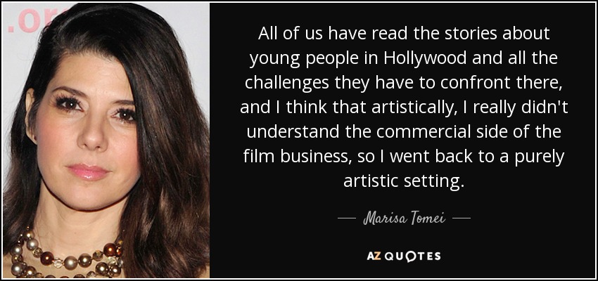 All of us have read the stories about young people in Hollywood and all the challenges they have to confront there, and I think that artistically, I really didn't understand the commercial side of the film business, so I went back to a purely artistic setting. - Marisa Tomei