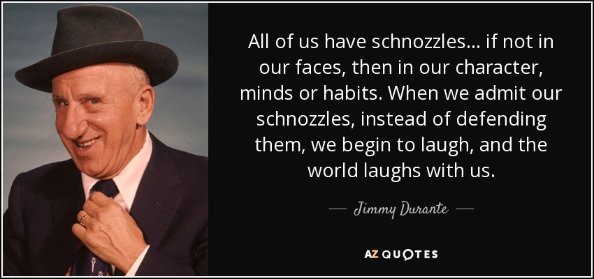 All of us have schnozzles... if not in our faces, then in our character, minds or habits. When we admit our schnozzles, instead of defending them, we begin to laugh, and the world laughs with us. - Jimmy Durante