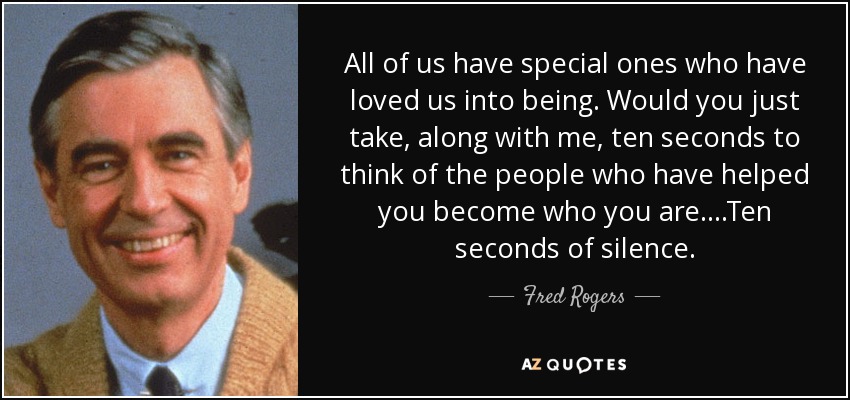All of us have special ones who have loved us into being. Would you just take, along with me, ten seconds to think of the people who have helped you become who you are....Ten seconds of silence. - Fred Rogers