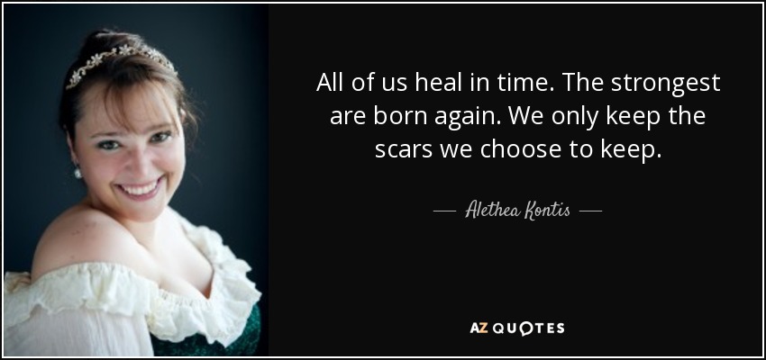 All of us heal in time. The strongest are born again. We only keep the scars we choose to keep. - Alethea Kontis
