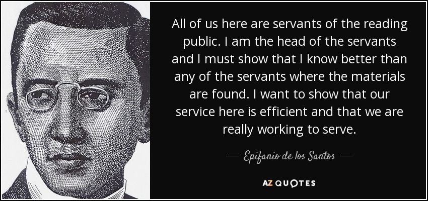 All of us here are servants of the reading public. I am the head of the servants and I must show that I know better than any of the servants where the materials are found. I want to show that our service here is efficient and that we are really working to serve. - Epifanio de los Santos