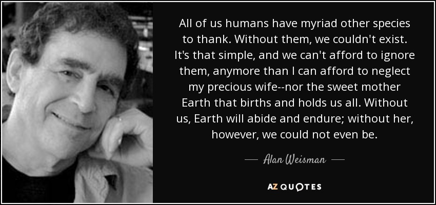 All of us humans have myriad other species to thank. Without them, we couldn't exist. It's that simple, and we can't afford to ignore them, anymore than I can afford to neglect my precious wife--nor the sweet mother Earth that births and holds us all. Without us, Earth will abide and endure; without her, however, we could not even be. - Alan Weisman