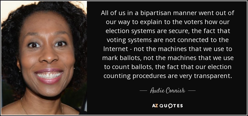 All of us in a bipartisan manner went out of our way to explain to the voters how our election systems are secure, the fact that voting systems are not connected to the Internet - not the machines that we use to mark ballots, not the machines that we use to count ballots, the fact that our election counting procedures are very transparent. - Audie Cornish