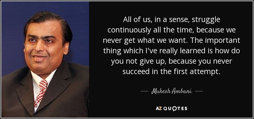 All of us, in a sense, struggle continuously all the time, because we never get what we want. The important thing which I've really learned is how do you not give up, because you never succeed in the first attempt. - Mukesh Ambani