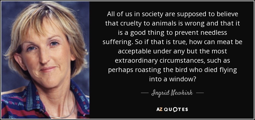 All of us in society are supposed to believe that cruelty to animals is wrong and that it is a good thing to prevent needless suffering. So if that is true, how can meat be acceptable under any but the most extraordinary circumstances, such as perhaps roasting the bird who died flying into a window? - Ingrid Newkirk