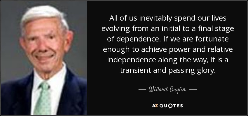 All of us inevitably spend our lives evolving from an initial to a final stage of dependence. If we are fortunate enough to achieve power and relative independence along the way, it is a transient and passing glory. - Willard Gaylin