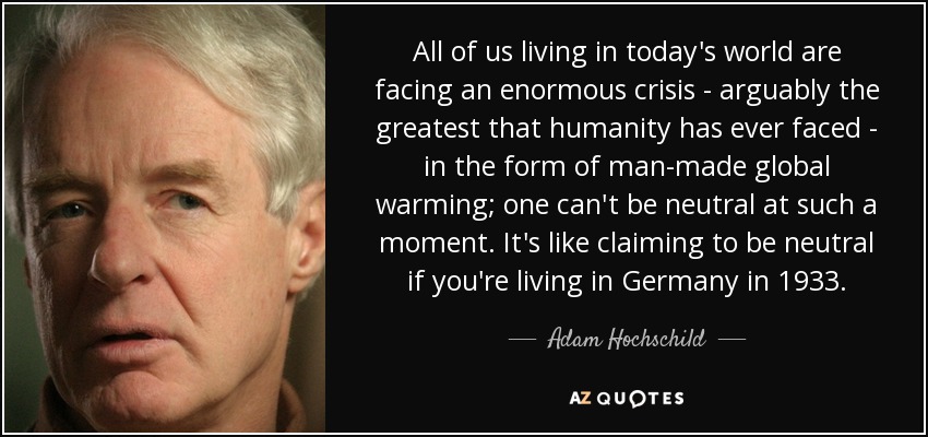 All of us living in today's world are facing an enormous crisis - arguably the greatest that humanity has ever faced - in the form of man-made global warming; one can't be neutral at such a moment. It's like claiming to be neutral if you're living in Germany in 1933. - Adam Hochschild