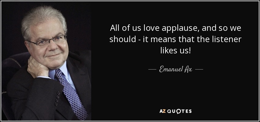 All of us love applause, and so we should - it means that the listener likes us! - Emanuel Ax