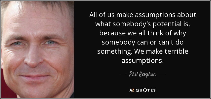 All of us make assumptions about what somebody's potential is, because we all think of why somebody can or can't do something. We make terrible assumptions. - Phil Keoghan