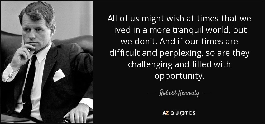 All of us might wish at times that we lived in a more tranquil world, but we don't. And if our times are difficult and perplexing, so are they challenging and filled with opportunity. - Robert Kennedy