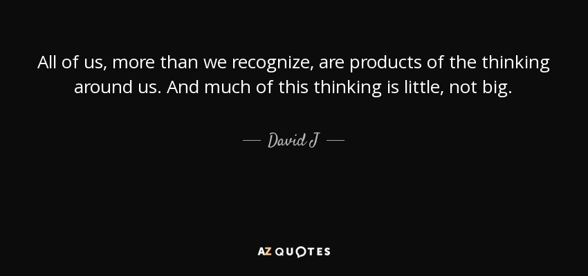All of us, more than we recognize, are products of the thinking around us. And much of this thinking is little, not big. - David J