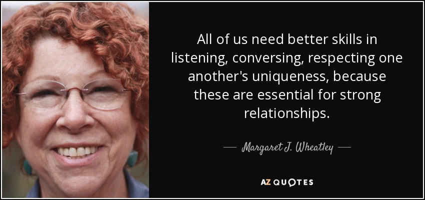 All of us need better skills in listening, conversing, respecting one another's uniqueness, because these are essential for strong relationships. - Margaret J. Wheatley