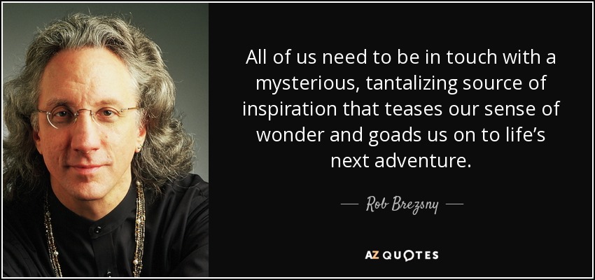 All of us need to be in touch with a mysterious, tantalizing source of inspiration that teases our sense of wonder and goads us on to life’s next adventure. - Rob Brezsny