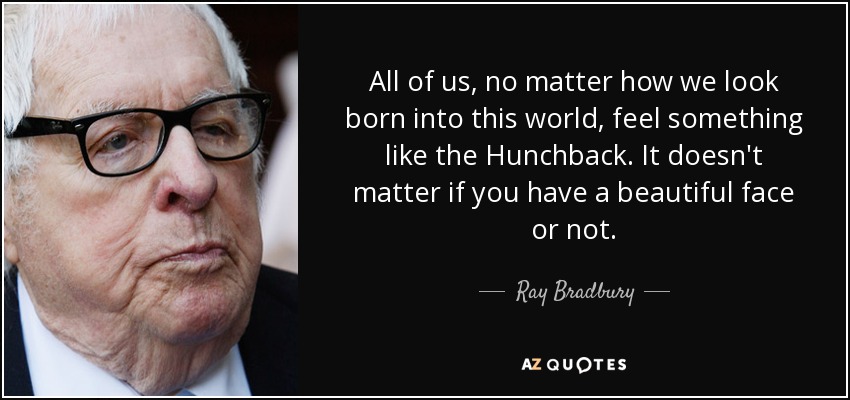 All of us, no matter how we look born into this world, feel something like the Hunchback. It doesn't matter if you have a beautiful face or not. - Ray Bradbury