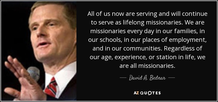All of us now are serving and will continue to serve as lifelong missionaries. We are missionaries every day in our families, in our schools, in our places of employment, and in our communities. Regardless of our age, experience, or station in life, we are all missionaries. - David A. Bednar
