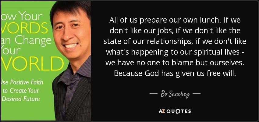 All of us prepare our own lunch. If we don't like our jobs, if we don't like the state of our relationships, if we don't like what's happening to our spiritual lives - we have no one to blame but ourselves. Because God has given us free will. - Bo Sanchez