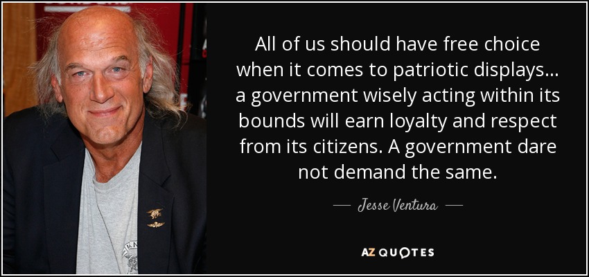 All of us should have free choice when it comes to patriotic displays... a government wisely acting within its bounds will earn loyalty and respect from its citizens. A government dare not demand the same. - Jesse Ventura