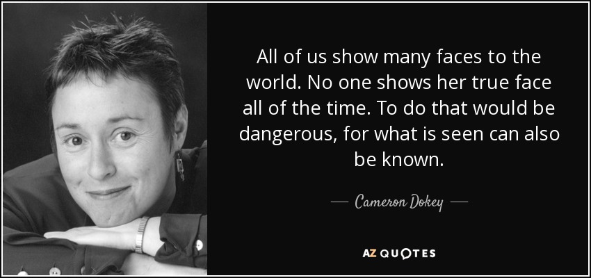 All of us show many faces to the world. No one shows her true face all of the time. To do that would be dangerous, for what is seen can also be known. - Cameron Dokey