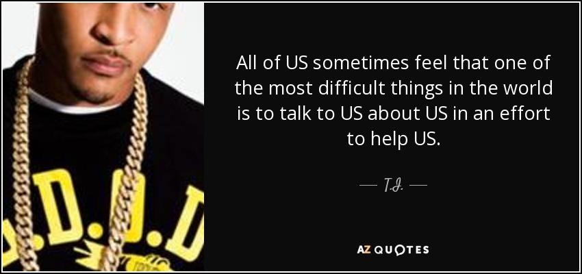All of US sometimes feel that one of the most difficult things in the world is to talk to US about US in an effort to help US. - T.I.