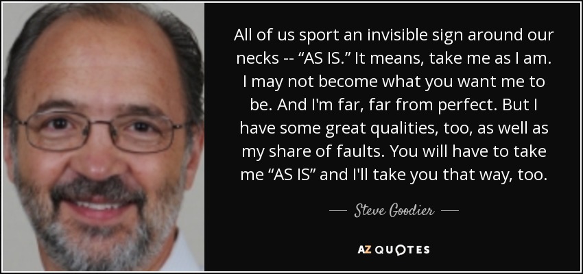 All of us sport an invisible sign around our necks -- “AS IS.” It means, take me as I am. I may not become what you want me to be. And I'm far, far from perfect. But I have some great qualities, too, as well as my share of faults. You will have to take me “AS IS” and I'll take you that way, too. - Steve Goodier