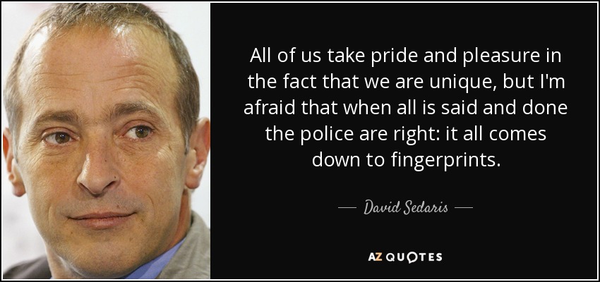 All of us take pride and pleasure in the fact that we are unique, but I'm afraid that when all is said and done the police are right: it all comes down to fingerprints. - David Sedaris