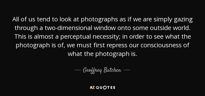 All of us tend to look at photographs as if we are simply gazing through a two-dimensional window onto some outside world. This is almost a perceptual necessity; in order to see what the photograph is of, we must first repress our consciousness of what the photograph is. - Geoffrey Batchen