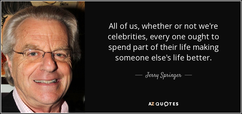All of us, whether or not we're celebrities, every one ought to spend part of their life making someone else's life better. - Jerry Springer