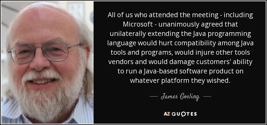 All of us who attended the meeting - including Microsoft - unanimously agreed that unilaterally extending the Java programming language would hurt compatibility among Java tools and programs, would injure other tools vendors and would damage customers' ability to run a Java-based software product on whatever platform they wished. - James Gosling