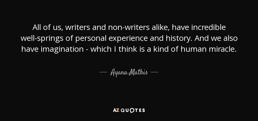 All of us, writers and non-writers alike, have incredible well-springs of personal experience and history. And we also have imagination - which I think is a kind of human miracle. - Ayana Mathis