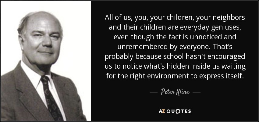 All of us, you, your children, your neighbors and their children are everyday geniuses, even though the fact is unnoticed and unremembered by everyone. That's probably because school hasn't encouraged us to notice what's hidden inside us waiting for the right environment to express itself. - Peter Kline