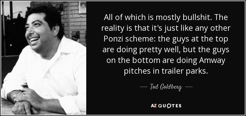All of which is mostly bullshit. The reality is that it's just like any other Ponzi scheme: the guys at the top are doing pretty well, but the guys on the bottom are doing Amway pitches in trailer parks. - Tod Goldberg