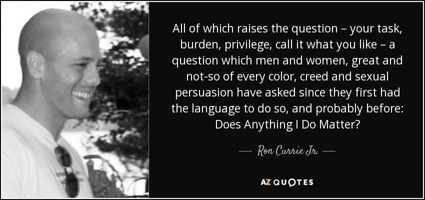 All of which raises the question – your task, burden, privilege, call it what you like – a question which men and women, great and not-so of every color, creed and sexual persuasion have asked since they first had the language to do so, and probably before: Does Anything I Do Matter? - Ron Currie Jr.
