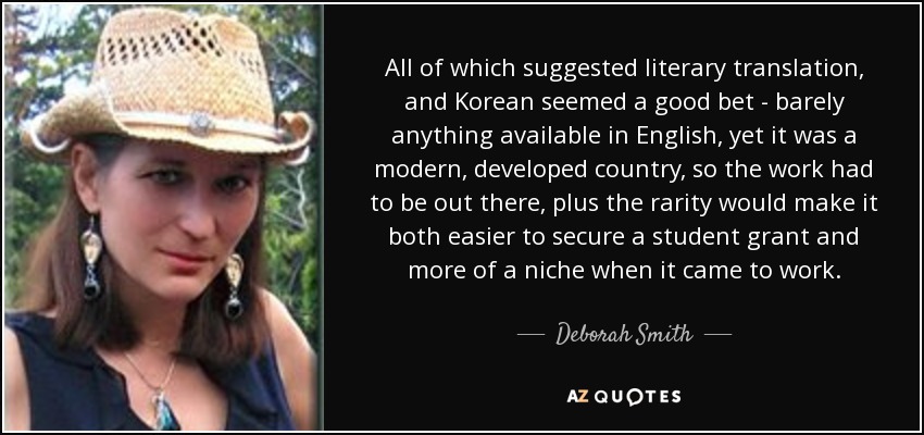 All of which suggested literary translation, and Korean seemed a good bet - barely anything available in English, yet it was a modern, developed country, so the work had to be out there, plus the rarity would make it both easier to secure a student grant and more of a niche when it came to work. - Deborah Smith