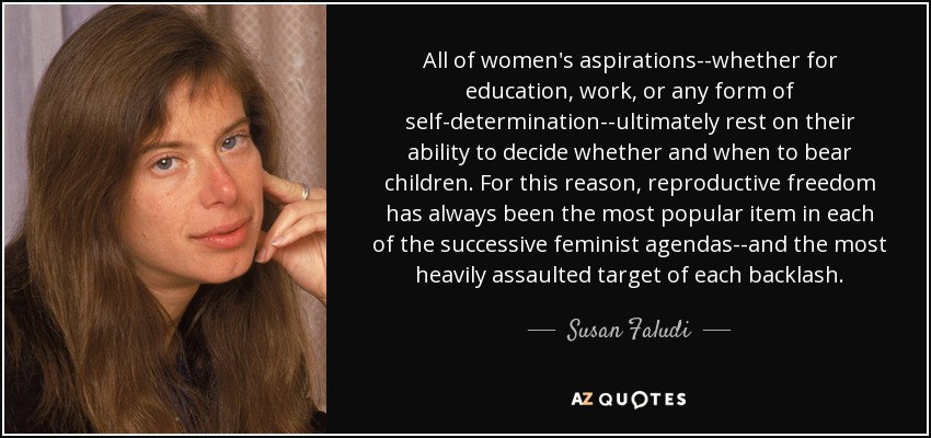 All of women's aspirations--whether for education, work, or any form of self-determination--ultimately rest on their ability to decide whether and when to bear children. For this reason, reproductive freedom has always been the most popular item in each of the successive feminist agendas--and the most heavily assaulted target of each backlash. - Susan Faludi