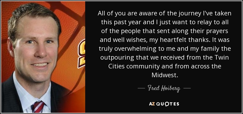 All of you are aware of the journey I've taken this past year and I just want to relay to all of the people that sent along their prayers and well wishes, my heartfelt thanks. It was truly overwhelming to me and my family the outpouring that we received from the Twin Cities community and from across the Midwest. - Fred Hoiberg